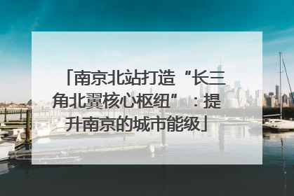 南京北站打造“长三角北翼核心枢纽”：提升南京的城市能级