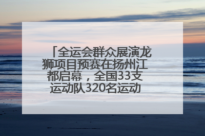 全运会群众展演龙狮项目预赛在扬州江都启幕，全国33支运动队320名运动员“龙争狮斗”