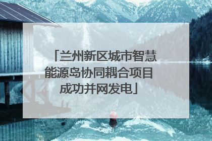 兰州新区城市智慧能源岛协同耦合项目成功并网发电