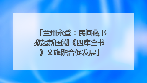 兰州永登：民间藏书掀起新国潮《四库全书》文旅融合促发展