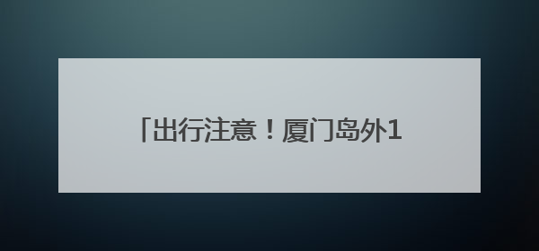 出行注意！厦门岛外11条公交线路今起有变