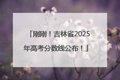 刚刚！吉林省2025年高考分数线公布！
