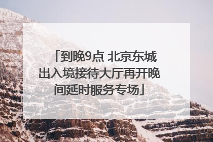 到晚9点 北京东城出入境接待大厅再开晚间延时服务专场