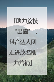 助力荔枝“出圈”，抖音达人团走进茂名助力营销