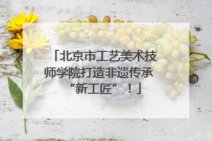 北京市工艺美术技师学院打造非遗传承“新工匠”！