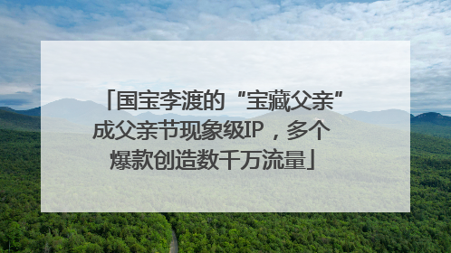 国宝李渡的“宝藏父亲”成父亲节现象级IP，多个爆款创造数千万流量