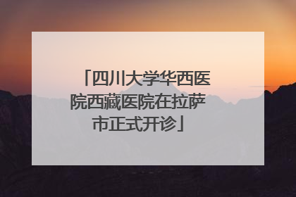 四川大学华西医院西藏医院在拉萨市正式开诊