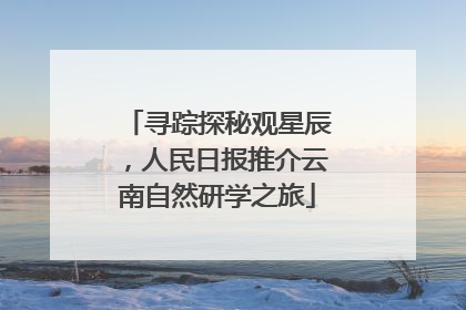 寻踪探秘观星辰，人民日报推介云南自然研学之旅