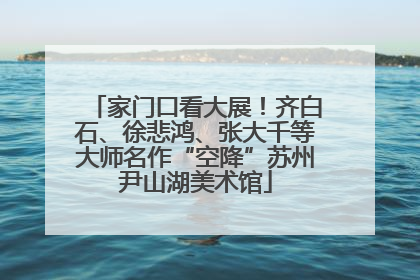 家门口看大展！齐白石、徐悲鸿、张大千等大师名作“空降”苏州尹山湖美术馆
