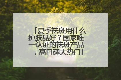 夏季祛斑用什么护肤品好？国家唯一认证的祛斑产品，高口碑大热门
