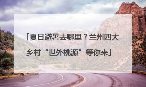 夏日避暑去哪里？兰州四大乡村“世外桃源”等你来