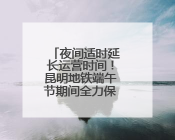 夜间适时延长运营时间！昆明地铁端午节期间全力保障市民出行
