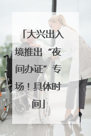 大兴出入境推出“夜间办证”专场！具体时间