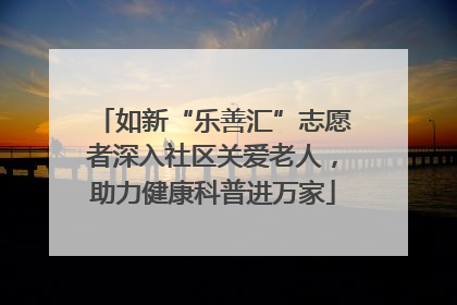 如新“乐善汇”志愿者深入社区关爱老人，助力健康科普进万家