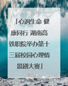 心润生命 健康同行 湖南高铁职院举办第十三届校园心理情景剧大赛