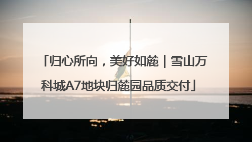 归心所向，美好如麓｜雪山万科城A7地块归麓园品质交付
