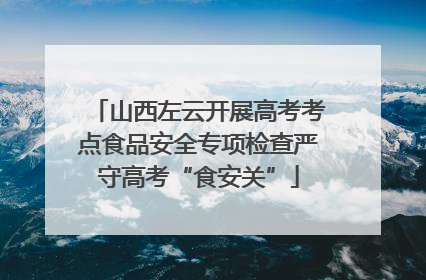 山西左云开展高考考点食品安全专项检查严守高考“食安关”