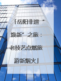 岳阳非遗“焕新”之旅：老技艺点燃旅游新烟火