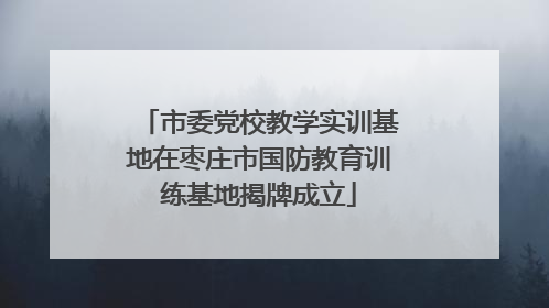 市委党校教学实训基地在枣庄市国防教育训练基地揭牌成立