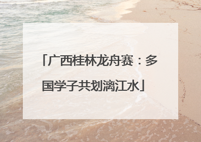 广西桂林龙舟赛：多国学子共划漓江水
