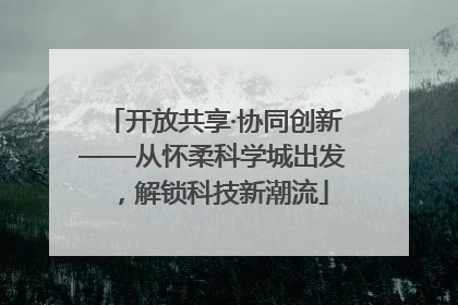 开放共享·协同创新——从怀柔科学城出发，解锁科技新潮流