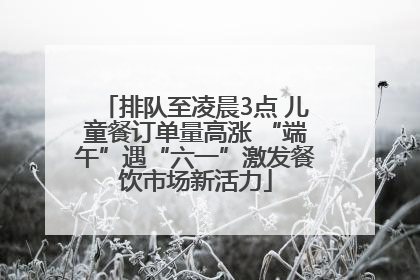 排队至凌晨3点 儿童餐订单量高涨 “端午”遇“六一”激发餐饮市场新活力