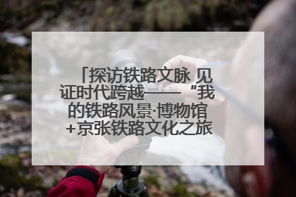 探访铁路文脉 见证时代跨越——“我的铁路风景·博物馆+京张铁路文化之旅”活动在京启动