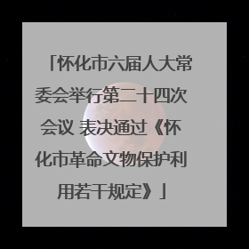 怀化市六届人大常委会举行第二十四次会议 表决通过《怀化市革命文物保护利用若干规定》
