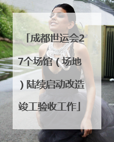 成都世运会27个场馆（场地）陆续启动改造竣工验收工作