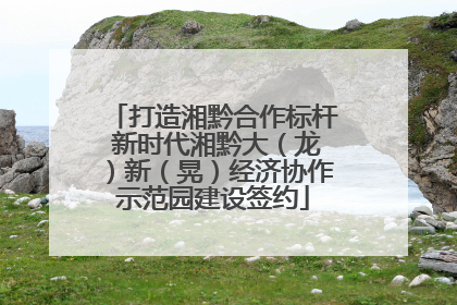 打造湘黔合作标杆 新时代湘黔大（龙）新（晃）经济协作示范园建设签约