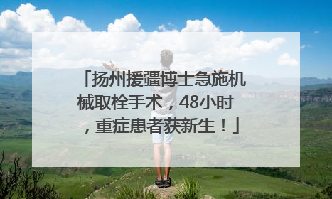 扬州援疆博士急施机械取栓手术，48小时，重症患者获新生！