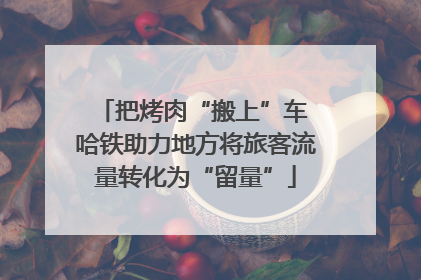 把烤肉“搬上”车 哈铁助力地方将旅客流量转化为“留量”