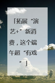 拓展“演艺+”新消费，这个端午超“有戏”