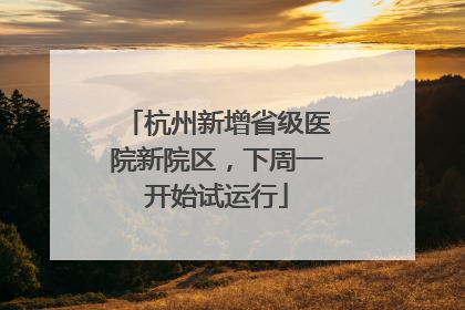 杭州新增省级医院新院区，下周一开始试运行