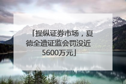操纵证券市场，夏德全遭证监会罚没近5600万元