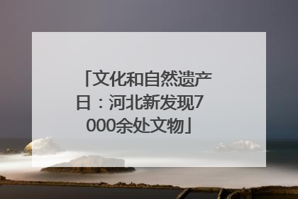 文化和自然遗产日：河北新发现7000余处文物