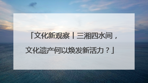 文化新观察丨三湘四水间，文化遗产何以焕发新活力？