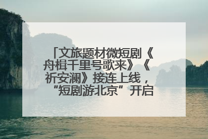 文旅题材微短剧《舟楫千里号歌来》《祈安澜》接连上线，“短剧游北京”开启大运河文化之旅