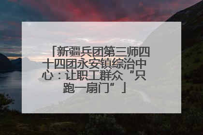 新疆兵团第三师四十四团永安镇综治中心：让职工群众“只跑一扇门”
