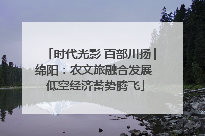 时代光影 百部川扬│绵阳：农文旅融合发展 低空经济蓄势腾飞