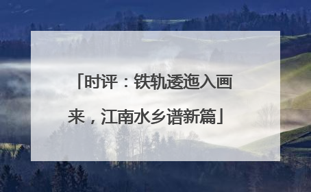 时评：铁轨逶迤入画来，江南水乡谱新篇