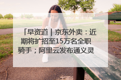 早资道｜京东外卖：近期将扩招至15万名全职骑手；阿里云发布通义灵码AI IDE
