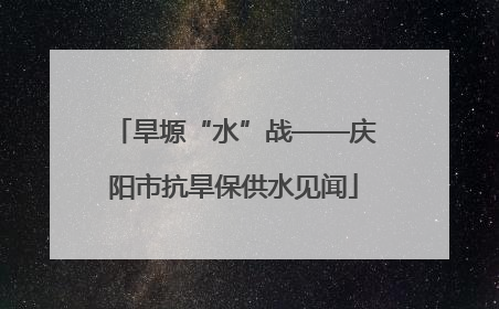 旱塬“水”战——庆阳市抗旱保供水见闻