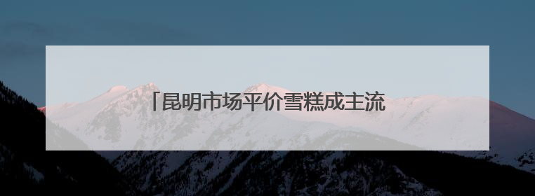 昆明市场平价雪糕成主流 3—6元区间最受欢迎