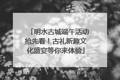 明水古城端午活动抢先看！古礼新趣文化盛宴等你来体验