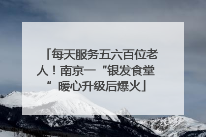 每天服务五六百位老人！南京一“银发食堂”暖心升级后爆火