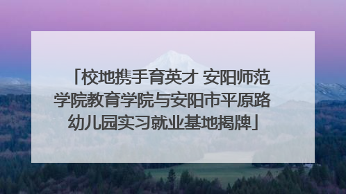 校地携手育英才 安阳师范学院教育学院与安阳市平原路幼儿园实习就业基地揭牌