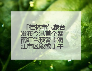 桂林市气象台发布今汛首个暴雨红色预警！漓江市区段或于午后迎来洪峰