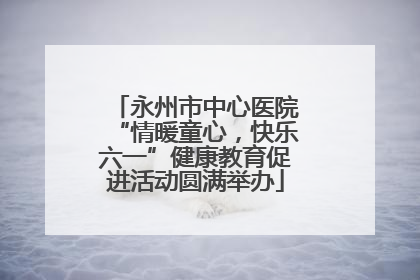 永州市中心医院“情暖童心，快乐六一”健康教育促进活动圆满举办