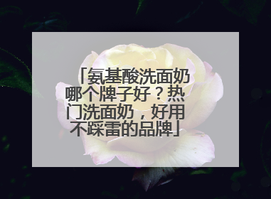 氨基酸洗面奶哪个牌子好？热门洗面奶，好用不踩雷的品牌
